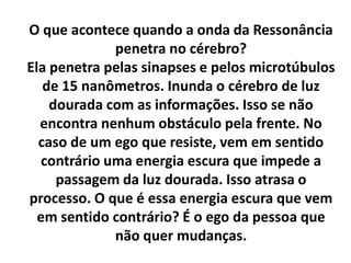 O que acontece quando a onda da Ressonância
penetra no cérebro?
Ela penetra pelas sinapses e pelos microtúbulos
de 15 nanômetros. Inunda o cérebro de luz
dourada com as informações. Isso se não
encontra nenhum obstáculo pela frente. No
caso de um ego que resiste, vem em sentido
contrário uma energia escura que impede a
passagem da luz dourada. Isso atrasa o
processo. O que é essa energia escura que vem
em sentido contrário? É o ego da pessoa que
não quer mudanças.

 