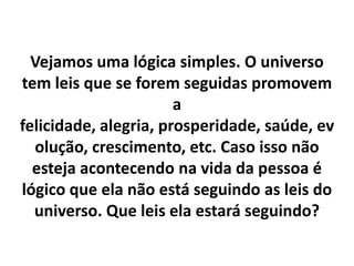 Vejamos uma lógica simples. O universo
tem leis que se forem seguidas promovem
a
felicidade, alegria, prosperidade, saúde, ev
olução, crescimento, etc. Caso isso não
esteja acontecendo na vida da pessoa é
lógico que ela não está seguindo as leis do
universo. Que leis ela estará seguindo?

 