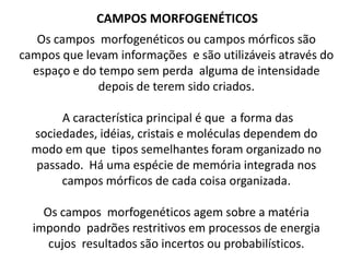 CAMPOS MORFOGENÉTICOS
Os campos morfogenéticos ou campos mórficos são
campos que levam informações e são utilizáveis através do
espaço e do tempo sem perda alguma de intensidade
depois de terem sido criados.
A característica principal é que a forma das
sociedades, idéias, cristais e moléculas dependem do
modo em que tipos semelhantes foram organizado no
passado. Há uma espécie de memória integrada nos
campos mórficos de cada coisa organizada.

Os campos morfogenéticos agem sobre a matéria
impondo padrões restritivos em processos de energia
cujos resultados são incertos ou probabilísticos.

 