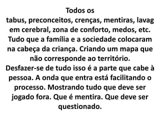 Todos os
tabus, preconceitos, crenças, mentiras, lavag
em cerebral, zona de conforto, medos, etc.
Tudo que a família e a sociedade colocaram
na cabeça da criança. Criando um mapa que
não corresponde ao território.
Desfazer-se de tudo isso é a parte que cabe à
pessoa. A onda que entra está facilitando o
processo. Mostrando tudo que deve ser
jogado fora. Que é mentira. Que deve ser
questionado.

 