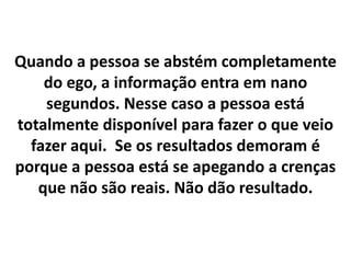 Quando a pessoa se abstém completamente
do ego, a informação entra em nano
segundos. Nesse caso a pessoa está
totalmente disponível para fazer o que veio
fazer aqui. Se os resultados demoram é
porque a pessoa está se apegando a crenças
que não são reais. Não dão resultado.

 