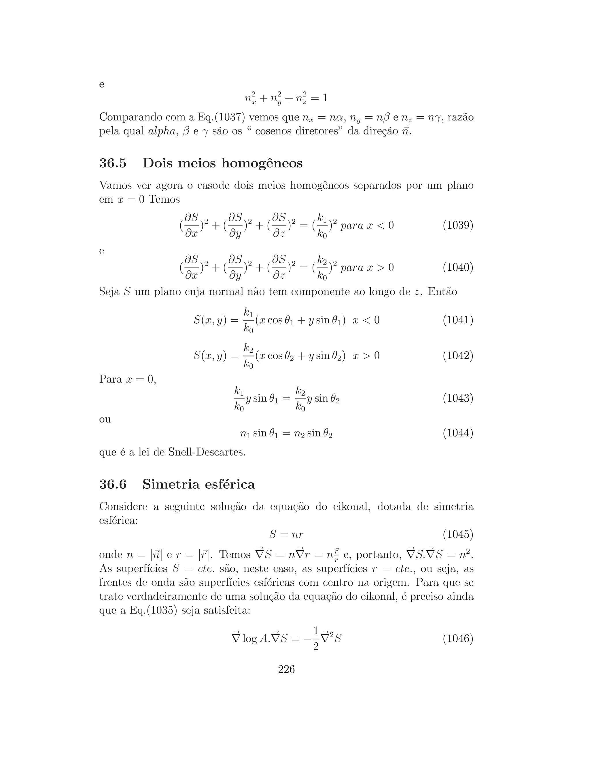 e
                                  n2 + n2 + n2 = 1
                                   x    y    z

Comparando com a Eq.(1037) vemos que nx = nα, ny = nβ e nz = nγ, raz˜o
                                                                    a
pela qual alpha, β e γ s˜o os “ cosenos diretores” da dire¸˜o n.
                        a                                 ca

36.5     Dois meios homogˆneos
                         e
Vamos ver agora o casode dois meios homogˆneos separados por um plano
                                         e
em x = 0 Temos
                    ∂S 2    ∂S     ∂S     k1
                (      ) + ( )2 + ( )2 = ( )2 para x < 0                (1039)
                    ∂x      ∂y     ∂z     k0
e
                ∂S 2    ∂S       ∂S     k2
                (  ) + ( )2 + ( )2 = ( )2 para x > 0            (1040)
                ∂x      ∂y       ∂z     k0
Seja S um plano cuja normal n˜o tem componente ao longo de z. Ent˜o
                             a                                   a
                                 k1
                     S(x, y) =      (x cos θ1 + y sin θ1 ) x < 0        (1041)
                                 k0
                                 k2
                     S(x, y) =      (x cos θ2 + y sin θ2 ) x > 0        (1042)
                                 k0
Para x = 0,
                             k1           k2
                                y sin θ1 = y sin θ2                     (1043)
                             k0           k0
ou
                                 n1 sin θ1 = n2 sin θ2                  (1044)
que ´ a lei de Snell-Descartes.
    e

36.6     Simetria esf´rica
                     e
Considere a seguinte solu¸˜o da equa¸˜o do eikonal, dotada de simetria
                         ca         ca
esf´rica:
   e
                                S = nr                          (1045)
onde n = |n| e r = |r|. Temos ∇S = n∇r = n r e, portanto, ∇S.∇S = n2 .
                                                  r
As superf´ıcies S = cte. s˜o, neste caso, as superf´
                          a                         ıcies r = cte., ou seja, as
frentes de onda s˜o superf´
                  a        ıcies esf´ricas com centro na origem. Para que se
                                    e
trate verdadeiramente de uma solu¸˜o da equa¸˜o do eikonal, ´ preciso ainda
                                    ca          ca             e
que a Eq.(1035) seja satisfeita:
                                          1
                            ∇ log A.∇S = − ∇2 S                         (1046)
                                          2
                                         226
 