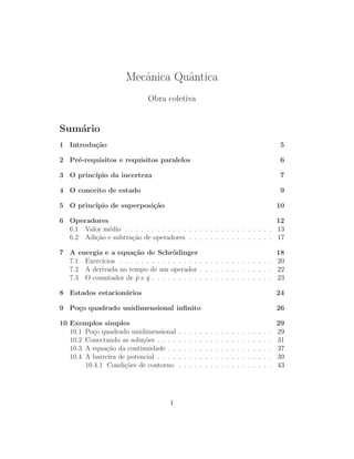 Mecˆnica Quˆntica
                         a       a
                              Obra coletiva


Sum´rio
   a
1 Introdu¸˜o
         ca                                                                                                       5

2 Pr´-requisitos e requisitos paralelos
    e                                                                                                              6

3 O princ´
         ıpio da incerteza                                                                                        7

4 O conceito de estado                                                                                            9

5 O princ´
         ıpio de superposi¸˜o
                          ca                                                                                      10

6 Operadores                                                              12
  6.1 Valor m´dio . . . . . . . . . . . . . . . . . . . . . . . . . . . . 13
             e
  6.2 Adi¸˜o e subtra¸˜o de operadores . . . . . . . . . . . . . . . . 17
         ca          ca

7 A energia e a equa¸˜o de Schr¨dinger
                      ca             o                                     18
  7.1 Exerc´
           ıcios . . . . . . . . . . . . . . . . . . . . . . . . . . . . . 20
  7.2 A derivada no tempo de um operador . . . . . . . . . . . . . . 22
  7.3 O comutador de p e q . . . . . . . . . . . . . . . . . . . . . . . 23
                       ˆ ˆ

8 Estados estacion´rios
                  a                                                                                               24

9 Po¸o quadrado unidimensional inﬁnito
    c                                                                                                             26

10 Exemplos simples                                                                                               29
   10.1 Po¸o quadrado unidimensional
           c                              .   .   .   .   .   .   .   .   .   .   .   .   .   .   .   .   .   .   29
   10.2 Conectando as solu¸˜es . . . .
                           co             .   .   .   .   .   .   .   .   .   .   .   .   .   .   .   .   .   .   31
   10.3 A equa¸˜o da continuidade . .
               ca                         .   .   .   .   .   .   .   .   .   .   .   .   .   .   .   .   .   .   37
   10.4 A barreira de potencial . . . .   .   .   .   .   .   .   .   .   .   .   .   .   .   .   .   .   .   .   39
        10.4.1 Condi¸˜es de contorno
                     co                   .   .   .   .   .   .   .   .   .   .   .   .   .   .   .   .   .   .   43




                                     1
 