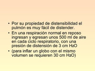 Por su propiedad de distensibilidad el pulmón es muy fácil de distender. En una respiración normal en reposo ingresan y egresan unos 500 ml de aire en cada ciclo respiratorio, con una presión de distensión de 3 cm H 2 O (para inflar un globo con el mismo volumen se requieren 30 cm H 2 O) 