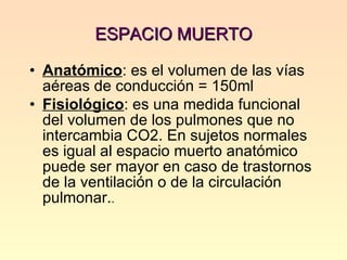 ESPACIO MUERTO  Anatómico : es el volumen de las vías aéreas de conducción = 150ml Fisiológico : es una medida funcional del volumen de los pulmones que no intercambia CO2. En sujetos normales es igual al espacio muerto anatómico puede ser mayor en caso de trastornos de la ventilación o de la circulación pulmonar. . 