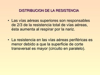 DISTRIBUCION DE LA RESISTENCIA  Las vías aéreas superiores son responsables de 2/3 de la resistencia total de vías aéreas, ésta aumenta al respirar por la nariz. La resistencia en las vías aéreas periféricas es menor debido a que la superficie de corte transversal es mayor (circuito en paralelo).  