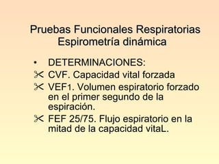 Pruebas Funcionales Respiratorias Espirometría dinámica  DETERMINACIONES: CVF. Capacidad vital forzada VEF 1 . Volumen espiratorio forzado en el primer segundo de la espiración. FEF 25/75. Flujo espiratorio en la mitad de la capacidad vitaL. 