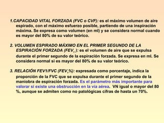1.CAPACIDAD VITAL FORZADA (FVC o CVF):  es el máximo volumen de aire espirado, con el máximo esfuerzo posible, partiendo de una inspiración máxima. Se expresa como volumen (en ml) y se considera normal cuando es mayor del 80% de su valor teórico.  2. VOLUMEN ESPIRADO MÁXIMO EN EL PRIMER SEGUNDO DE LA ESPIRACIÓN FORZADA   (FEV 1  ):  es el volumen de aire que se expulsa durante el primer segundo de la espiración forzada. Se expresa en ml. Se considera normal si es mayor del 80% de su valor teórico.  3. RELACIÓN FEV1/FVC (FEV 1 %):  expresada como porcentaje, indica la proporción de la FVC que se expulsa durante el primer segundo de la maniobra de espiración forzada.  Es el parámetro más importante para valorar si existe una obstrucción en la vía aérea .  VN igual o mayor del 80 %, aunque se admiten como no patológicas cifras de hasta un 70%.  