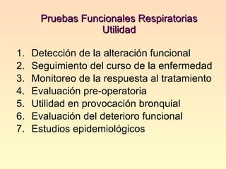 Pruebas Funcionales Respiratorias Utilidad   Detección de la alteración funcional Seguimiento del curso de la enfermedad Monitoreo de la respuesta al tratamiento Evaluación pre-operatoria Utilidad en provocación bronquial Evaluación del deterioro funcional Estudios epidemiológicos  