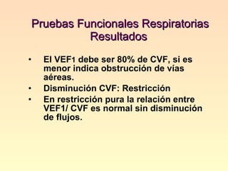 Pruebas Funcionales Respiratorias  Resultados  El VEF 1  debe ser 80% de CVF, si es menor indica obstrucción de vías aéreas. Disminución CVF: Restricción En restricción pura la relación entre VEF1/ CVF es normal sin disminución de flujos. 