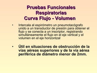 Pruebas Funcionales Respiratorias  Curva Flujo - Volumen  Intercala al espirómetro un pneumotacógrafo unido a un transductor de presión para obtener el flujo y se conecta a un inscriptor, registrando simultáneamente el flujo en el eje vertical y el volumen en el eje horizontzal Útil en situaciones de obstrucción de la vías aéreas superiores y de la vía aérea periférica de diámetro menor de 2mm.  