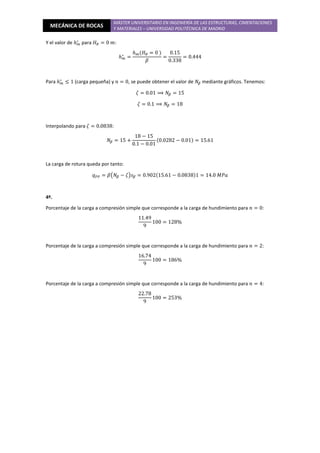 MECÁNICA DE ROCAS
MÁSTER UNIVERSITARIO EN INGENIERÍA DE LAS ESTRUCTURAS, CIMENTACIONES
Y MATERIALES – UNIVERSIDAD POLITÉCNICA DE MADRID
Y el valor de ℎ௠
∗
para ‫ܪ‬ோ = 0 ݉:
ℎ௠
∗
=
ℎ௠ሺ‫ܪ‬ோ = 0 ሻ
ߚ
=
0.15
0.338
= 0.444
Para ℎ௠
∗
≤ 1 (carga pequeña) y ݊ = 0, se puede obtener el valor de ܰఉ mediante gráficos. Tenemos:
ߞ = 0.01 ⟹ ܰఉ = 15
ߞ = 0.1 ⟹ ܰఉ = 18
Interpolando para ߞ = 0.0838:
ܰఉ = 15 +
18 − 15
0.1 − 0.01
ሺ0.0282 − 0.01ሻ = 15.61
La carga de rotura queda por tanto:
‫ݍ‬௉௉ = ߚ൫ܰఉ − ߞ൯‫ݏ‬ఉ = 0.902ሺ15.61 − 0.0838ሻ1 = 14.0 ‫ܽܲܯ‬
4º.
Porcentaje de la carga a compresión simple que corresponde a la carga de hundimiento para ݊ = 0:
11.49
9
100 = 128%
Porcentaje de la carga a compresión simple que corresponde a la carga de hundimiento para ݊ = 2:
16.74
9
100 = 186%
Porcentaje de la carga a compresión simple que corresponde a la carga de hundimiento para ݊ = 4:
22.78
9
100 = 253%
 