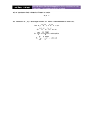 MECÁNICA DE ROCAS
MÁSTER UNIVERSITARIO EN INGENIERÍA DE LAS ESTRUCTURAS, CIMENTACIONES
Y MATERIALES – UNIVERSIDAD POLITÉCNICA DE MADRID
4º. De acuerdo con Hoek & Brown (1997), para un macizo:
݉଴ = 33
Los parámetros ݉, ‫,ݏ‬ ߚ y ߞ resultan (se adopta ‫ܦ‬ = 0 debido a la mínima alteración del macizo):
݉ = ݉଴݁
ோெோିଵ଴଴
ଶ଼ = ݁
଻଼ିଵ଴଴
ଶ଼ = 15.04
‫ݏ‬ = ݁
ோெோିଵ଴଴
ଶହ.ଶ = ݁
଻଼ିଵ଴଴
ଶହ.ଶ = 0.087
ߚ =
݉଴ߪ௖
8
=
33 · 90.29
8
= 169.75 ‫ܽܲܯ‬
ߞ =
8‫ݏ‬
݉଴
ଶ =
8 · 0.087
33ଶ
= 0.003068
 