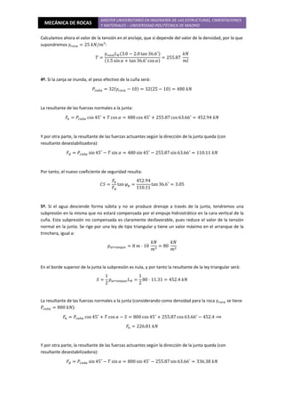 MECÁNICA DE ROCAS
MÁSTER UNIVERSITARIO EN INGENIERÍA DE LAS ESTRUCTURAS, CIMENTACIONES
Y MATERIALES – UNIVERSIDAD POLITÉCNICA DE MADRID
Calculamos ahora el valor de la tensión en el anclaje, que sí depende del valor de la densidad, por lo que
supondremos ߛ௥௢௖௔ = 25 ݇ܰ/݉ଷ
:
ܶ =
ߛ௥௢௖௔‫ܮ‬ேሺ3.0 − 2.0 tan 36.6˚ሻ
ሺ1.5 sin ߙ + tan 36.6˚ cos ߙሻ
= 255.87
݇ܰ
݈݉
4º. Si la zanja se inunda, el peso efectivo de la cuña será:
ܲ௖௨ñ௔ = 32ሺߛ௥௢௖௔ − 10ሻ = 32ሺ25 − 10ሻ = 480 ݇ܰ
La resultante de las fuerzas normales a la junta:
‫ܨ‬௡ = ܲ௖௨ñ௔ cos 45˚ + ܶ cos ߙ = 480 cos 45˚ + 255.87 cos 63.66˚ = 452.94 ݇ܰ
Y por otra parte, la resultante de las fuerzas actuantes según la dirección de la junta queda (con
resultante desestabilizadora):
‫ܨ‬ௗ = ܲ௖௨ñ௔ sin 45˚ − ܶ sin ߙ = 480 sin 45˚ − 255.87 sin 63.66˚ = 110.11 ݇ܰ
Por tanto, el nuevo coeficiente de seguridad resulta:
‫ܵܥ‬ =
‫ܨ‬௡
‫ܨ‬ௗ
tan ߮௣ =
452.94
110.11
tan 36.6˚ = 3.05
5º. Si el agua desciende forma súbita y no se produce drenaje a través de la junta, tendremos una
subpresión en la misma que no estará compensada por el empuje hidrostrático en la cara vertical de la
cuña. Esta subpresión no compensada es claramente desfavorable, pues reduce el valor de la tensión
normal en la junta. Se rige por una ley de tipo triangular y tiene un valor máximo en el arranque de la
trinchera, igual a:
‫݌‬௔௥௥௔௡௤௨௘ = 8 ݉ · 10
݇ܰ
݉ଷ
= 80
݇ܰ
݉ଶ
En el borde superior de la junta la subpresión es nula, y por tanto la resultante de la ley triangular será:
ܵ =
1
2
‫݌‬௔௥௥௔௡௤௨௘‫ܮ‬ே =
1
2
80 · 11.31 = 452.4 ݇ܰ
La resultante de las fuerzas normales a la junta (considerando como densidad para la roca ߛ௥௢௖௔ se tiene
ܲ௖௨ñ௔ = 800 ݇ܰ):
‫ܨ‬௡ = ܲ௖௨ñ௔ cos 45˚ + ܶ cos ߙ − ܵ = 800 cos 45˚ + 255.87 cos 63.66˚ − 452.4 ⟹
‫ܨ‬௡ = 226.81 ݇ܰ
Y por otra parte, la resultante de las fuerzas actuantes según la dirección de la junta queda (con
resultante desestabilizadora):
‫ܨ‬ௗ = ܲ௖௨ñ௔ sin 45˚ − ܶ sin ߙ = 800 sin 45˚ − 255.87 sin 63.66˚ = 336.38 ݇ܰ
 
