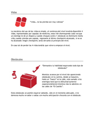 Vidas
“vidas… no las pierdas son muy valiosas”
La mecánica del uso de las vidas es simple, al comienzo del nivel tendrás disponible 4
vidas, representadas por capsulas de medicina, estas irán disminuyendo cada vez que
un enemigo te de un disparo y cuando choques contra 1 obstáculo se disminuirá media
vida, cuando pierdas una capsula, regresarás al último checkpoint alcanzado, si no se
ha alcanzado ningún checkpoint, serás devuelto al principio del nivel.
En caso tal de perder las 4 vidas tendrás que volver a empezar el nivel.
Obstáculos
“Demuestra tu habilidad esquivando todo tipo de
obstáculos”
Mientras avances por el nivel irán apareciendo
obstáculos en tu camino, desde un basurero,
hasta un “hueco” en la calle, esto sumado a los
enemigos hará que la dificultad aumente
exponencialmente mientras más te adentres en
las calles de “El Castillo”.
Estos obstáculos se podrán esquivar saltando, sólo en el momento adecuado, si te
demoras mucho en saltar o saltas con mucha anticipación chocarás con el obstáculo.
 