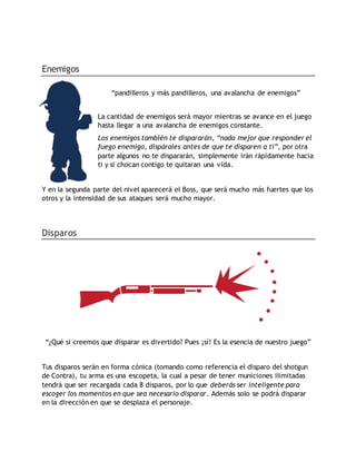 Enemigos
“pandilleros y más pandilleros, una avalancha de enemigos”
La cantidad de enemigos será mayor mientras se avance en el juego
hasta llegar a una avalancha de enemigos constante.
Los enemigos también te dispararán, “nada mejor que responder el
fuego enemigo, dispárales antes de que te disparen a ti”, por otra
parte algunos no te dispararán, simplemente irán rápidamente hacia
ti y si chocan contigo te quitaran una vida.
Y en la segunda parte del nivel aparecerá el Boss, que será mucho más fuertes que los
otros y la intensidad de sus ataques será mucho mayor.
Disparos
“¿Qué si creemos que disparar es divertido? Pues ¡sí! Es la esencia de nuestro juego”
Tus disparos serán en forma cónica (tomando como referencia el disparo del shotgun
de Contra), tu arma es una escopeta, la cual a pesar de tener municiones ilimitadas
tendrá que ser recargada cada 8 disparos, por lo que deberás ser inteligente para
escoger los momentos en que sea necesario disparar. Además solo se podrá disparar
en la dirección en que se desplaza el personaje.
 