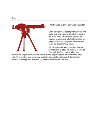 Boss
“enfréntate al jefe, derrótalo y decide”
Como se dijo en la descripción general esta
parte será una especie de subnivel dentro
del nivel total. La forma de control del
jugador se cambiara a la tradicional de un
juego plataforma, se podrá desplazar en
todas las direcciones y saltar.
Por otra parte el único enemigo de esta
sección será el Boss, “el flaco”, el jefe de
“Los Ladrillos”, el cual tendrás que
derribar de su plataforma disparándole a unos explosivos que se encuentran bajo
esta. Pero tendrás que tomar una decisión que afectara el curso de la historia,
matarlo o entregárselo a la policía, de esto dependerá tu destino.
 
