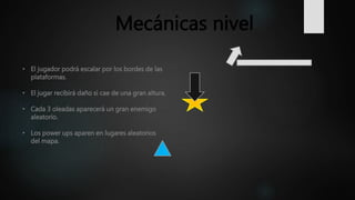 • El jugador podrá escalar por los bordes de las
plataformas.
• El jugar recibirá daño si cae de una gran altura.
• Cada 3 oleadas aparecerá un gran enemigo
aleatorio.
• Los power ups aparen en lugares aleatorios
del mapa.
Mecánicas nivel
 