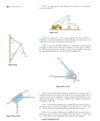 42 Estática de partículas 2.47 Si se sabe que α = 20°, determine la tensión a) en el cable AC,
b) en la cuerda BC.
2.48 Si se sabe que α = 55° y que el aguilón AC ejerce sobre la ar-
ticulación C una fuerza dirigida a lo largo de la línea AC, determine a) la
magnitud de la fuerza y b) la tensión en el cable BC.
2.49 Las fuerzas P y Q se aplican al componente de una pieza de
ensamble de avión como se muestra en la figura. Si se sabe que P = 500 lb y
Q = 650 lb y que la pieza de ensamble se encuentra en equilibrio, determine
las magnitudes de las fuerzas ejercidas sobre las varillas A y B.
Figura P2.51 y P2.52
2.50 Las fuerzas P y Q se aplican al componente de una pieza de en-
samble de avión como se muestra en la figura. Si se sabe que la pieza de en-
samble se encuentra en equilibrio y que las magnitudes de las fuerzas ejer-
cidas sobre las barras A y B son FA = 750 lb y FB = 400 lb, determine las
magnitudes de P y Q.
2.51 Una conexión soldada está en equilibrio bajo la acción de las cu-
atro fuerzas que se muestran en la figura. Si se sabe que FA = 8 kN y que
FB = 16 kN, determine las magnitudes de las dos fuerzas restantes.
2.52 Una conexión soldada está en equilibrio bajo la acción de las cu-
atro fuerzas que se muestran en la figura. Si se sabe que FA = 5 kN y que
FD = 6 kN, determine las magnitudes de las dos fuerzas restantes.
Figura P2.48
Figura P2.49 y P2.50
Figura P2.47
5°
A
C
B
α
1 200 lb
30° 20°
α
300 lb
A
B
C
50°
40°
A
B
P
Q
FA
FB
FD
FC
FA
FB
B
A
D
C
3
4
02Chapter02-Beer-Estática.qxd:Beer 02.qxd 08/10/09 08:23 PM Página 42
www.FreeLibros.me
 