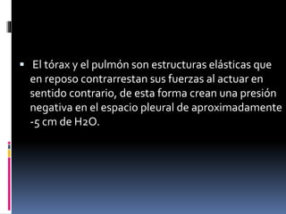  El tórax y el pulmón son estructuras elásticas que

en reposo contrarrestan sus fuerzas al actuar en
sentido contrario, de esta forma crean una presión
negativa en el espacio pleural de aproximadamente
-5 cm de H2O.

 