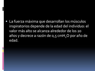  La fuerza máxima que desarrollan los músculos

inspiratorios depende de la edad del individuo: el
valor más alto se alcanza alrededor de los 20
años y decrece a razón de 0,5 cmH2O por año de
edad.

 