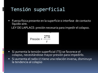 Tensión superficial
 Fuerza física presente en la superficie o interfase de contacto

líquido-aire.
LEY DE LAPLACE: presión necesaria para impedir el colapso.

 Si aumenta la tensión superficial (TS) se favorece el

colapso, necesitándose mayor presión para impedirlo.
 Si aumenta el radio (r) tiene una relación inversa, disminuye
la tendencia al colapso

 