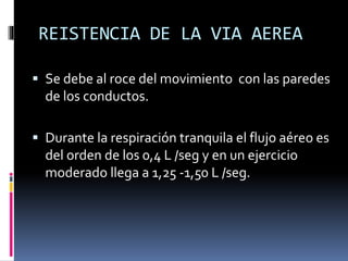 REISTENCIA DE LA VIA AEREA
 Se debe al roce del movimiento con las paredes

de los conductos.
 Durante la respiración tranquila el flujo aéreo es

del orden de los 0,4 L /seg y en un ejercicio
moderado llega a 1,25 -1,50 L /seg.

 
