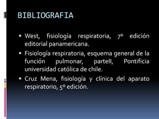 BIBLIOGRAFIA
 West,

fisiología respiratoria, 7º edición
editorial panamericana.
 Fisiología respiratoria, esquema general de la
función
pulmonar,
parteII,
Pontificia
universidad católica de chile.
 Cruz Mena, fisiología y clínica del aparato
respiratorio, 5º edición.

 