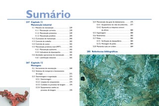 Sumário
237 Capítulo 11
Manutenção industrial
11.1 Métodos de manutenção . . . . . . . . . . . . . . . . . 239
11.1.1 Manutenção corretiva . . . . . . . . . . . . . . . 239
11.1.2 Manutenção preventiva . . . . . . . . . . . . . . 239
11.1.3 Manutenção preditiva . . . . . . . . . . . . . . . 240
11.2 O processo de manutenção . . . . . . . . . . . . . . . 240
11.3 Controle do trabalho . . . . . . . . . . . . . . . . . . . . 242
11.4 Controle de custos . . . . . . . . . . . . . . . . . . . . . . 242
11.5 Manutenção produtiva total (MPT) . . . . . . . . . 242
11.5.1 Manutenção autônoma . . . . . . . . . . . . . . 242
11.5.2 Indicadores de desempenho. . . . . . . . . . 243
11.6 Atividades operacionais da manutenção . . . . . 245
11.6.1 Lubriicação industrial . . . . . . . . . . . . . . . 245
267 Capítulo 12
Montagens
12.1 Ferramentas de manutenção . . . . . . . . . . . . . . 268
12.2 Sistemas de transporte e levantamento
de cargas. . . . . . . . . . . . . . . . . . . . . . . . . . . . . . 272
12.3 Desmontagem e organização. . . . . . . . . . . . . . 273
12.3.1 Desmontagem . . . . . . . . . . . . . . . . . . . . 273
12.3.2 Limpeza de componentes . . . . . . . . . . . 274
12.3.3 Cuidados no processo de lavagem . . . . 274
12.3.4 Equipamentos usados no
processo de lavagem . . . . . . . . . . . . . . . 274
12.4 Manutenção das guias de deslizamento . . . . . . 275
12.4.1 Acoplamento do rabo de andorinha. . . 277
12.4.2 Ajustando as máquinas comuns
da oicina . . . . . . . . . . . . . . . . . . . . . . . . 280
12.5 Engrenagens . . . . . . . . . . . . . . . . . . . . . . . . . . . 280
12.6 Rolamentos. . . . . . . . . . . . . . . . . . . . . . . . . . . . 282
12.7 Polias . . . . . . . . . . . . . . . . . . . . . . . . . . . . . . . . . 283
12.7.1 Veriicação de desequilíbrio. . . . . . . . . . 283
12.7.2 Montagem de polias. . . . . . . . . . . . . . . . 284
12.8 Mantendo tudo em ordem. . . . . . . . . . . . . . . . 284
285 Referências bibliográicas
Brian & mavis BOusfielD/ssPl/gettYimages
arturO
limOn/sHutterstOCK
 