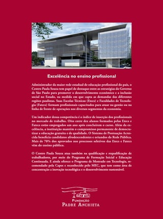M
e
c
â
n
i
c
a
I
C
A
2
Tecnologiados
MateriaiseIndustrial
Excelência no ensino profissional
Administrador da maior rede estadual de educação proissional do país, o
Centro Paula Souza tem papel de destaque entre as estratégias do Governo
de São Paulo para promover o desenvolvimento econômico e a inclusão
social no Estado, na medida em que capta as demandas das diferentes
regiões paulistas. Suas Escolas Técnicas (Etecs) e Faculdades de Tecnolo-
gia (Fatecs) formam proissionais capacitados para atuar na gestão ou na
linha de frente de operações nos diversos segmentos da economia.
Um indicador dessa competência é o índice de inserção dos proissionais
no mercado de trabalho. Oito entre dez alunos formados pelas Etecs e
Fatecs estão empregados um ano após concluírem o curso. Além da ex-
celência, a instituição mantém o compromisso permanente de democra-
tizar a educação gratuita e de qualidade. O Sistema de Pontuação Acres-
cida beneicia candidatos afrodescendentes e oriundos da Rede Pública.
Mais de 70% dos aprovados nos processos seletivos das Etecs e Fatecs
vêm do ensino público.
O Centro Paula Souza atua também na qualiicação e requaliicação de
trabalhadores, por meio do Programa de Formação Inicial e Educação
Continuada. E ainda oferece o Programa de Mestrado em Tecnologia, re-
comendado pela Capes e reconhecido pelo MEC, que tem como área de
concentração a inovação tecnológica e o desenvolvimento sustentável.
 
