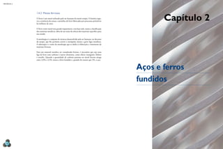 MECâNICA 2
36
1.4.2 Metais ferrosos
O ferro é um metal utilizado pelo ser humano há muito tempo. A história regis-
tra a existência de armas e utensílios de ferro fabricados por processos primitivos
há milhares de anos.
O ferro como metal tem grande importância: com base nele, temos a classiicação
dos materiais metálicos, além de um ramo da ciência dos materiais especíico para
seu estudo.
A metalurgia é o conjunto de técnicas desenvolvido pelo ser humano, no decorrer
do tempo, que lhe permitiu extrair e manipular metais e gerar ligas metálicas.
A siderurgia é o ramo da metalurgia que se dedica à fabricação e tratamento de
materiais ferrosos.
Para um material metálico ser considerado ferroso, é necessário que seja uma
liga de ferro com carbono e outros elementos, como silício, manganês, fósforo
e enxofre. Quando a quantidade de carbono presente no metal ferroso atinge
entre 2,0% e 4,5%, temos o ferro fundido e, quando for menor que 2%, o aço.
Capítulo 2
Aços e ferros
fundidos
 