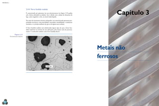 Capítulo 3
Metais não
ferrosos
MECâNICA 2
62
2.4.4 Ferro fundido nodular
É caracterizado por apresentar em sua microestrutura (ver igura 2.15) graita
sob a forma esferoidal ou nódulos. Isso é obtido com a adição de elementos de
liga, como magnésio e cério, no metal ainda líquido.
Por meio de tratamentos térmicos adequados, esse material pode apresentar pro-
priedades mecânicas, como ductilidade, tenacidade, usinabilidade, e resistências
mecânica e à corrosão melhores do que as de alguns aços-carbono.
O ferro fundido nodular está substituindo alguns tipos de aços e ferros fun-
didos maleáveis na maioria de suas aplicações, pelo menor custo de processa-
mento. É conhecido também como ferro fundido dúctil.
0,02 mm
Figura 2.15
microestrutura bainítica
fOtO
OBtiDa
em
laBOratóriO
/
unimeP
 