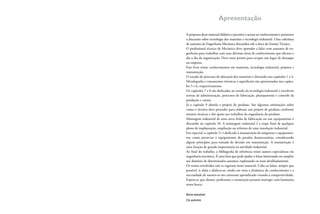 Apresentação
A proposta deste material didático é permitir o acesso ao conhecimento e promover
a discussão sobre tecnologia dos materiais e tecnologia industrial. Uma coletânea
de assuntos da Engenharia Mecânica discutidos sob a ótica do Ensino Técnico.
O proissional técnico de Mecânica deve aprender a lidar com assuntos de en-
genharia para trabalhar com suas diversas áreas de conhecimento que afetam o
dia a dia da organização. Deve estar pronto para ocupar um lugar de destaque
na empresa.
Este livro reúne conhecimentos em materiais, tecnologia industrial, projetos e
manutenção.
O estudo do processo de obtenção dos materiais é discutido nos capítulos 1 a 4.
Metalograia e tratamentos térmicos e supericiais são apresentados nos capítu-
los 5 e 6, respectivamente.
Os capítulos 7 e 8 são dedicados ao estudo da tecnologia industrial e envolvem
teorias de administração, processos de fabricação, planejamento e controle da
produção e custos.
Já o capítulo 9 aborda o projeto do produto. São algumas orientações sobre
como o técnico deve proceder para elaborar um projeto de produto conforme
normas técnicas e dar apoio aos trabalhos da engenharia do produto.
Montagem industrial de uma nova linha de fabricação ou um equipamento é
discutido no capítulo 10. A montagem industrial é a etapa inal de qualquer
plano de implantação, ampliação ou reforma de uma instalação industrial.
Em especial, o capítulo 11 é dedicado à manutenção de máquinas e equipamen-
tos; como preservar o equipamento de paradas desnecessárias, considerando
alguns princípios para tomada de decisão em manutenção. A manutenção é
uma função de grande importância na atividade industrial.
Ao inal do trabalho, a bibliograia de referência reúne autores especialistas em
engenharia mecânica. É uma lista que pode ajudar o leitor interessado em ampliar
seu domínio de determinados assuntos, explorando-os mais detalhadamente.
Os temas envolvidos não se esgotam neste material. Cabe ao leitor, sempre que
possível, ir além e dedicar-se, tendo em vista a dinâmica do conhecimento e a
necessidade de manter-se em constante aprendizado visando a competitividade.
Espera-se que alunos, professores e instituição possam interagir com harmonia
nessa busca.
Bons estudos!
Os autores
 