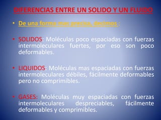 DIFERENCIAS ENTRE UN SOLIDO Y UN FLUIDO
• De una forma mas precisa, decimos :
• SOLIDOS: Moléculas poco espaciadas con fuerzas
intermoleculares fuertes, por eso son poco
deformables.
• LIQUIDOS: Moléculas mas espaciadas con fuerzas
intermoleculares débiles, fácilmente deformables
pero no comprimibles.
• GASES: Moléculas muy espaciadas con fuerzas
intermoleculares despreciables, fácilmente
deformables y comprimibles.
 
