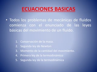 ECUACIONES BASICAS
• Todos los problemas de mecánicas de fluidos
comienza con el enunciado de las leyes
básicas del movimiento de un fluido.
1. Conservación de la masa.
2. Segunda ley de Newton
3. Momento de la cantidad del movimiento.
4. Primera ley de la termodinámico
5. Segunda ley de la termodinámica
 