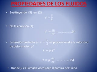 PROPIEDADES DE LOS FLUIDOS
• Sustituyendo (3) en (2)
𝛾° =
𝑈
𝑏
• De la ecuación (1)
𝛾° =
𝑑𝑢
𝑑𝑦
……………….(4)
• La tensión cortante es 𝜏 =
𝐹
𝐴
es proporcional a la velocidad
de deformación 𝛾°
𝜏 = 𝜇 𝛾°
𝜏 = 𝜇
𝑑𝑢
𝑑𝑦
……..……...(5)
• Donde 𝜇 es llamada viscosidad dinámica del fluido
 