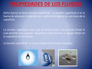 PROPIEDADES DE LOS FLUIDOS
Dicha fuerza se llama tensión superficial. La tensión superficial σ es la
fuerza de atracción molecular por unidad de longitud de una línea de la
superficie.
La tensión superficial hace que se forme como una piel del fluido la
cual permite que cuerpos pequeños como insectos o agujas floten en
la superficie de un liquido.
La tensión superficial es la que origina la formación de gotas.
 