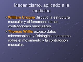 Mecanicismo, aplicado a la medicina William Croone  discutió la estructura muscular y el fenómeno de las contracciones musculares.  Thomas Willis  expuso datos microscópicos y fisiológicos concretos sobre el movimiento y la contracción muscular. 