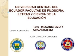 UNIVERSIDAD CENTRAL DEL
ECUADOR FACULTAD DE FILOSOFÍA,
    LETRAS Y CIENCIA DE LA
         EDUCACIÓN

                         Tema: MECANICISMO Y
Carrera: PLURILINGÜE     ORGANICISMO

                       JUAN CARLOS CORRALES
 