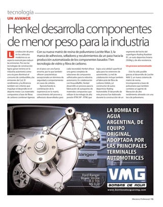 tecnología
Mecánico Profesional l 13
UN AVANCE
Henkeldesarrollacomponentes
demenorpesoparalaindustria
Con su nueva matriz de resina de poliuretano Loctite Max 3, la
marca de adhesivos, selladores y recubrimientos da un paso hacia la
producción automatizada de los componentes basados ??en
tecnología de vidrio y fibra de carbono.
a reducción de peso
en los vehículos
modernos es un
aspecto esencial para reducir
las emisiones. Por eso las
tecnologías de construcción
ligera ganan terreno en la
industria automotriz como
una vía para disminuir el
consumo de combustible y las
emisiones de Co2. El
rendimiento y la eficiencia
también son criterios que
impulsan el desarrollo en el
deporte motor. Los materiales
compuestos a base de fibras
de carbono combinan ligereza
en el peso con una fuerza
enorme, por lo que también
ofrecen características
excepcionales en términos de
seguridad y comportamiento
en casos de colisión.
Aprovechando la
combinación de la
experiencia en la matriz,
conocimiento del proceso y
adhesivos desarrollados para
cada necesidad, Henkel ofrece
una gama completa de
soluciones de compuestos
sofisticados para la industria
automotriz. En colaboración
con KraussMaffei, Henkel
desarrolló un proceso para la
fabricación de autopartes de
materiales compuestos que
utilizan la tecnología de alta
presión RTM (HP - RTM) que
logra una calidad superficial
apta para los exteriores de
automóviles. La red de
colaboración incluye también
al fabricante de fibra de
carbono Zoltek y al
constructor de autos
deportivos Roding
Automobile. El desarrollo de
este proceso fue elaborado
durante la construcción de un
segmento del techo del
superligero Roding Roadster
R1, un auto deportivo liviano
(950kg) y de alta resistencia.
Un proceso automatizado
Esto ha sido posible
gracias al desarrollo de Loctite
MAX 3, un nuevo sistema de
matriz de resina
tricomponente a base de
poliuretano que también
contiene un agente de
liberación de alto
rendimiento alineado con una
laca de poliuretano.
L
 
