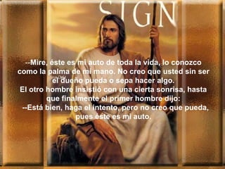 --Mire, éste es mi auto de toda la vida, lo conozco
como la palma de mi mano. No creo que usted sin ser
el dueño pueda o sepa hacer algo.
El otro hombre insistió con una cierta sonrisa, hasta
que finalmente el primer hombre dijo:
--Está bien, haga el intento, pero no creo que pueda,
pues éste es mi auto.
 