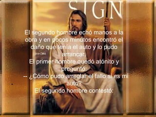 .
El segundo hombre echó manos a la
obra y en pocos minutos encontró el
daño que tenía el auto y lo pudo
arrancar.
El primer hombre quedó atónito y
preguntó:
-- ¿Cómo pudo arreglar el fallo si es mi
auto?
El segundo hombre contestó:
 