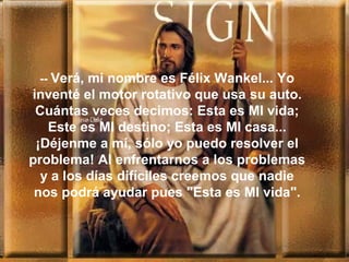 -- Verá, mi nombre es Félix Wankel... Yo
inventé el motor rotativo que usa su auto.
Cuántas veces decimos: Esta es MI vida;
Este es MI destino; Esta es MI casa...
¡Déjenme a mí, sólo yo puedo resolver el
problema! Al enfrentarnos a los problemas
y a los días difíciles creemos que nadie
nos podrá ayudar pues "Esta es MI vida".
 