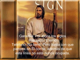 Garantía: Por todos los siglos
Respaldo: Eterno
Teléfono: No tiene. Pero basta con que
pienses en Él con fe, además de que
esta línea no está nunca ocupada.
 