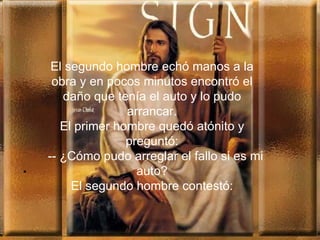 . El segundo hombre echó manos a la obra y en pocos minutos encontró el daño que tenía el auto y lo pudo arrancar. El primer hombre quedó atónito y preguntó:   --  ¿Cómo pud o  arreglar el fallo si es  mi  auto? El segundo hombre contestó: 