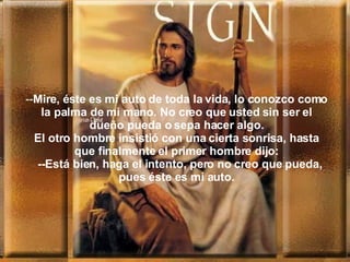 -- Mir e, é ste es mi auto de toda la vida, lo conozco como la palma de mi mano. No creo que  usted  sin ser el dueño pueda o sepa hacer algo. El otro hombre insistió con una cierta sonrisa, hasta que finalmente el primer hombre dijo:   -- Está bien, ha ga  el intento, pero no creo que pueda, pues  é ste es mi auto. 