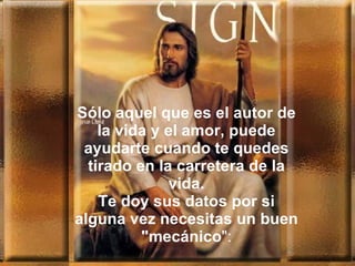 Sólo aquel que es el autor de la vida y el amor, puede ayudarte cuando te quedes tirado en la carretera de la vida. Te doy sus datos por si alguna vez necesitas un buen "mecánico ": 