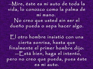 -- Mir e,  éste es mi auto de toda la vida, lo conozco como la palma de mi mano.  No creo que  usted  sin ser el dueño pueda o sepa hacer algo. El otro hombre insistió con una cierta sonrisa, hasta que finalmente el primer hombre dijo:   -- Está bien, ha ga  el intento, pero no creo que pueda, pues  és te es mi auto. 