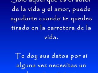 Sólo aquel que es el autor de la vida y el amor, puede ayudarte cuando te quedes tirado en la carretera de la vida. Te doy sus datos por si alguna vez necesitas un buen "mecánico ": 