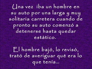 Una vez iba un hombre en
su auto por una larga y muy
solitaria carretera cuando de
pronto su auto comenzó a
detenerse hasta quedar
estático.
El hombre bajó, lo revisó,
trató de averiguar qué era lo
que tenía…
 